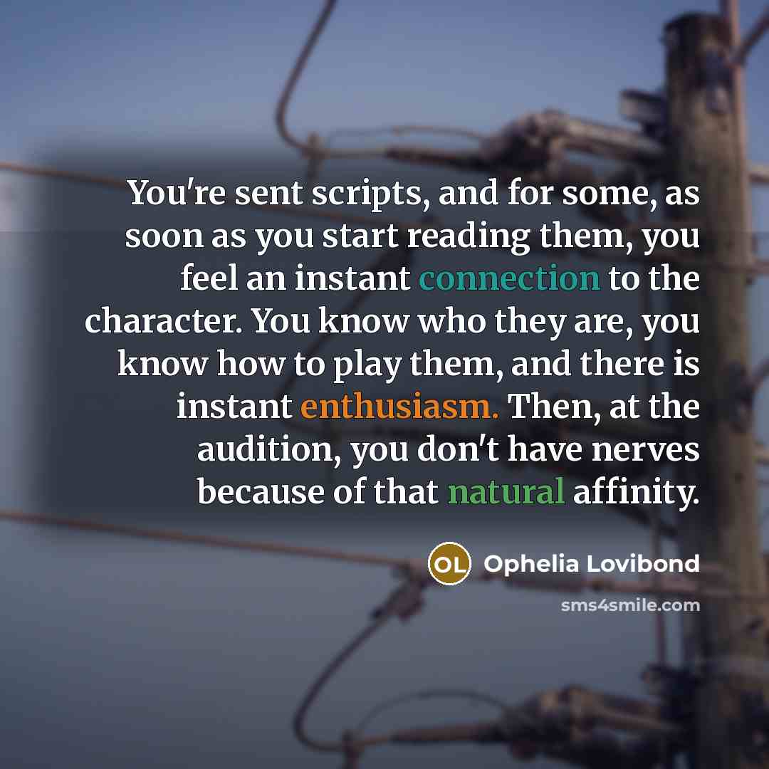 “You're sent scripts, and for some, as soon as you start reading them, you feel an instant connection to the character. You know who they are, you know how to play them, and there is instant enthusiasm. Then, at the audition, you don't have nerves because of that natural affinity.” quote by Ophelia Lovibond