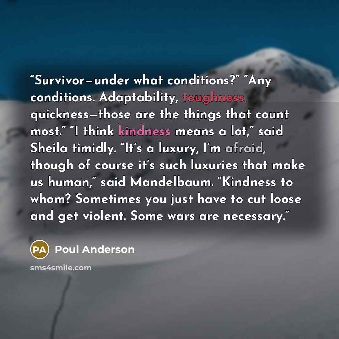 “Survivor—under what conditions?” “Any conditions. Adaptability, toughness, quickness—those are the things that count most.” “I think kindness means a lot,” said Sheila timidly. “It’s a luxury, I’m afraid, though of course it’s such luxuries that make us human,” said Mandelbaum. “Kindness to whom?…” quote by Poul Anderson