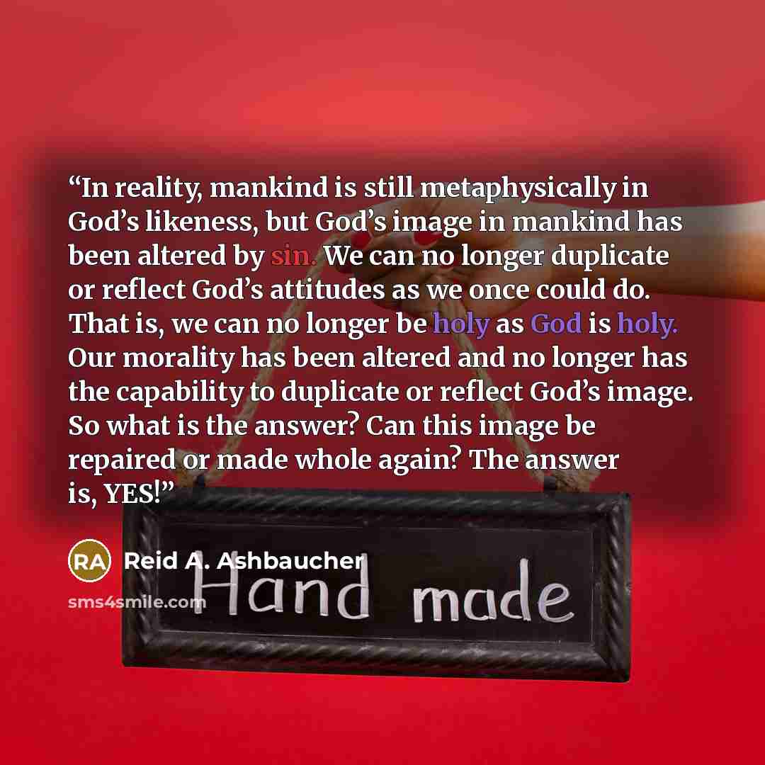 “In reality, mankind is still metaphysically in God’s likeness, but God’s image in mankind has been altered by sin. We can no longer duplicate or reflect God’s attitudes as we once could do. That is, we can no longer be holy as God is holy. Our morality has been altered and no longer has the…” quote by Reid A. Ashbaucher
