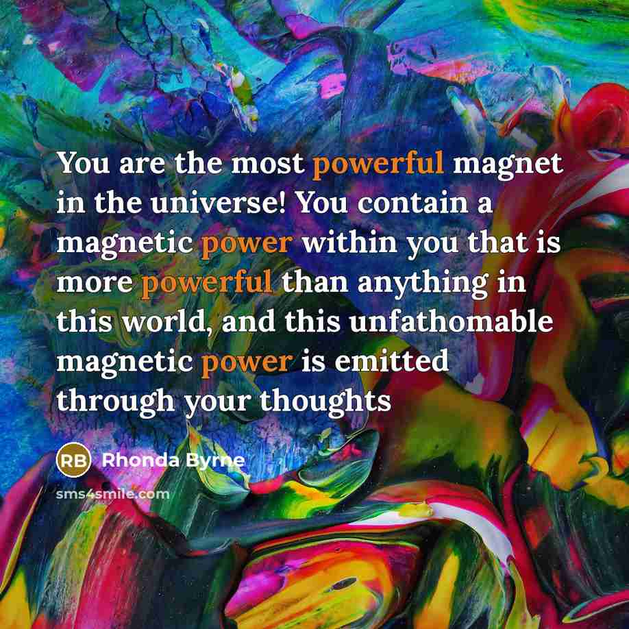 “You are the most powerful magnet in the universe! You contain a magnetic power within you that is more powerful than anything in this world, and this unfathomable magnetic power is emitted through your thoughts” quote by Rhonda Byrne