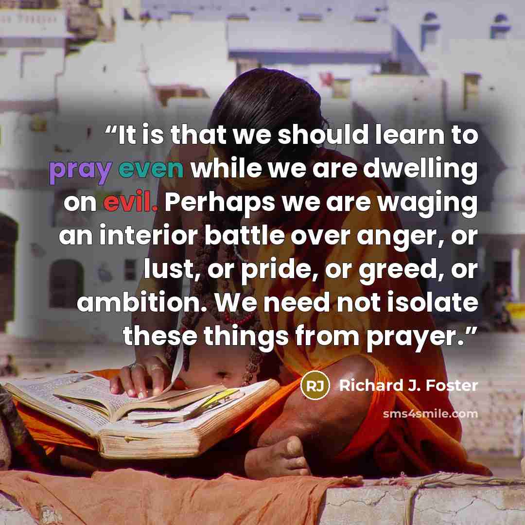 “It is that we should learn to pray even while we are dwelling on evil. Perhaps we are waging an interior battle over anger, or lust, or pride, or greed, or ambition. We need not isolate these things from prayer.” quote by Richard J. Foster