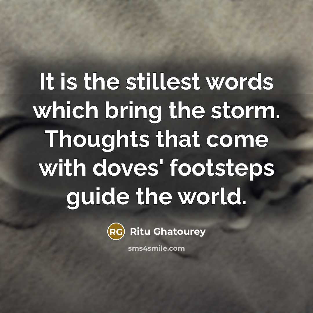 “It is the stillest words which bring the storm. Thoughts that come with doves' footsteps guide the world.” quote by Ritu Ghatourey