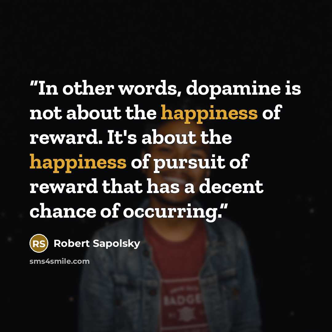 “In other words, dopamine is not about the happiness of reward. It's about the happiness of pursuit of reward that has a decent chance of occurring.” quote by Robert Sapolsky
