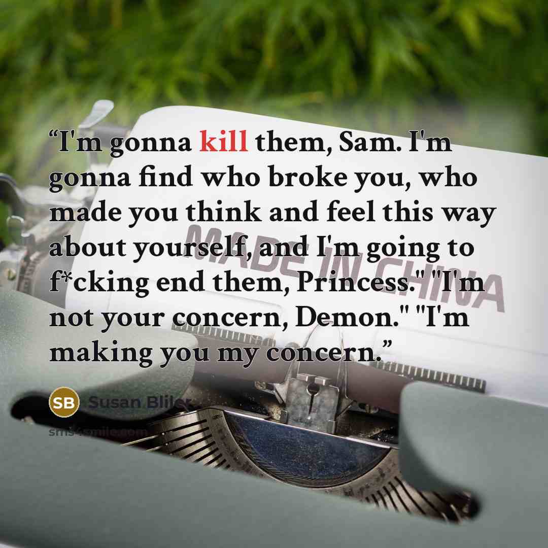 “I'm gonna kill them, Sam. I'm gonna find who broke you, who made you think and feel this way about yourself, and I'm going to f*cking end them, Princess." "I'm not your concern, Demon." "I'm making you my concern.” quote by Susan Bliler