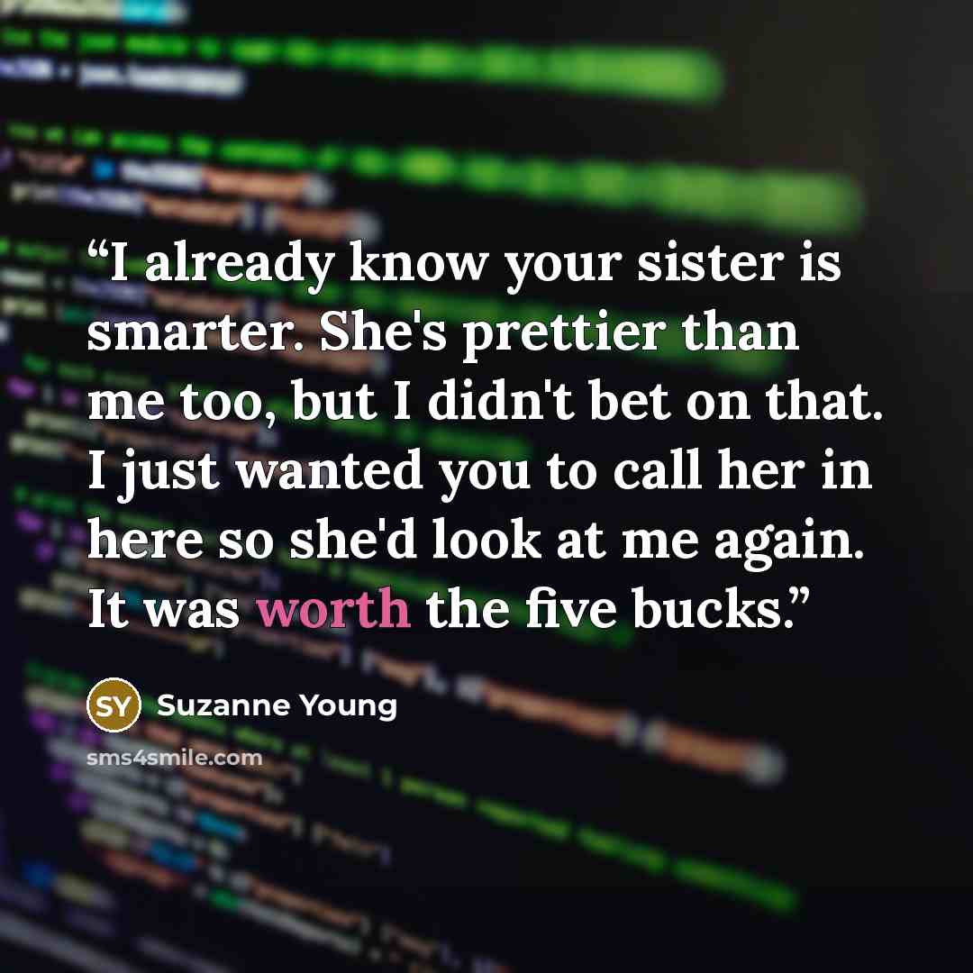 “I already know your sister is smarter. She's prettier than me too, but I didn't bet on that. I just wanted you to call her in here so she'd look at me again. It was worth the five bucks.” quote by Suzanne Young