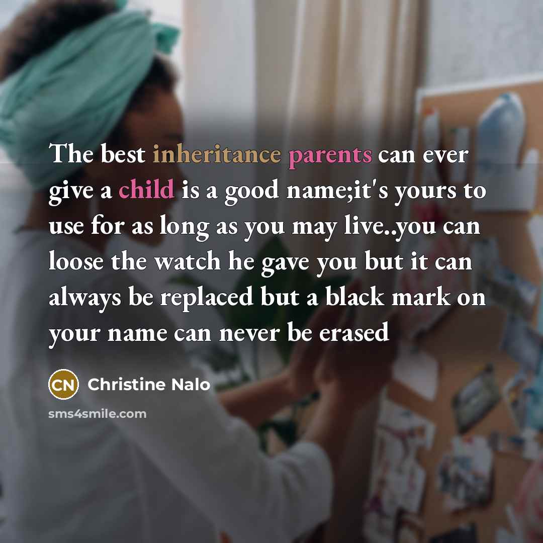 “The best inheritance parents can ever give a child is a good name;it's yours to use for as long as you may live..you can loose the watch he gave you but it can always be replaced but a black mark on your name can never be erased” quote by Christine Nalo