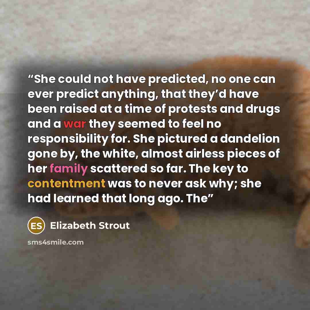 “She could not have predicted, no one can ever predict anything, that they’d have been raised at a time of protests and drugs and a war they seemed to feel no responsibility for. She pictured a dandelion gone by, the white, almost airless pieces of her family scattered so far. The key to…” quote by Elizabeth Strout