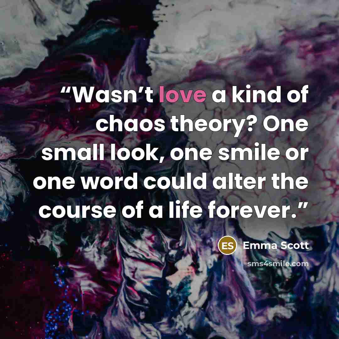 “Wasn’t love a kind of chaos theory? One small look, one smile or one word could alter the course of a life forever.” quote by Emma Scott