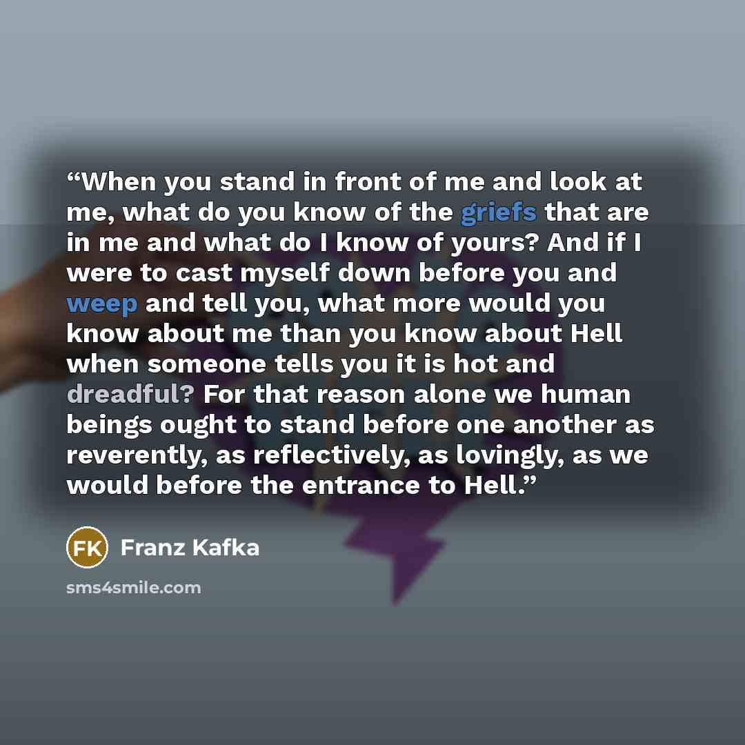 “When you stand in front of me and look at me, what do you know of the griefs that are in me and what do I know of yours? And if I were to cast myself down before you and weep and tell you, what more would you know about me than you know about Hell when someone tells you it is hot and dreadful? For…” quote by Franz Kafka
