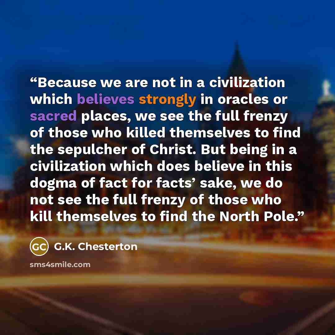“Because we are not in a civilization which believes strongly in oracles or sacred places, we see the full frenzy of those who killed themselves to find the sepulcher of Christ. But being in a civilization which does believe in this dogma of fact for facts’ sake, we do not see the full frenzy of…” quote by G.K. Chesterton