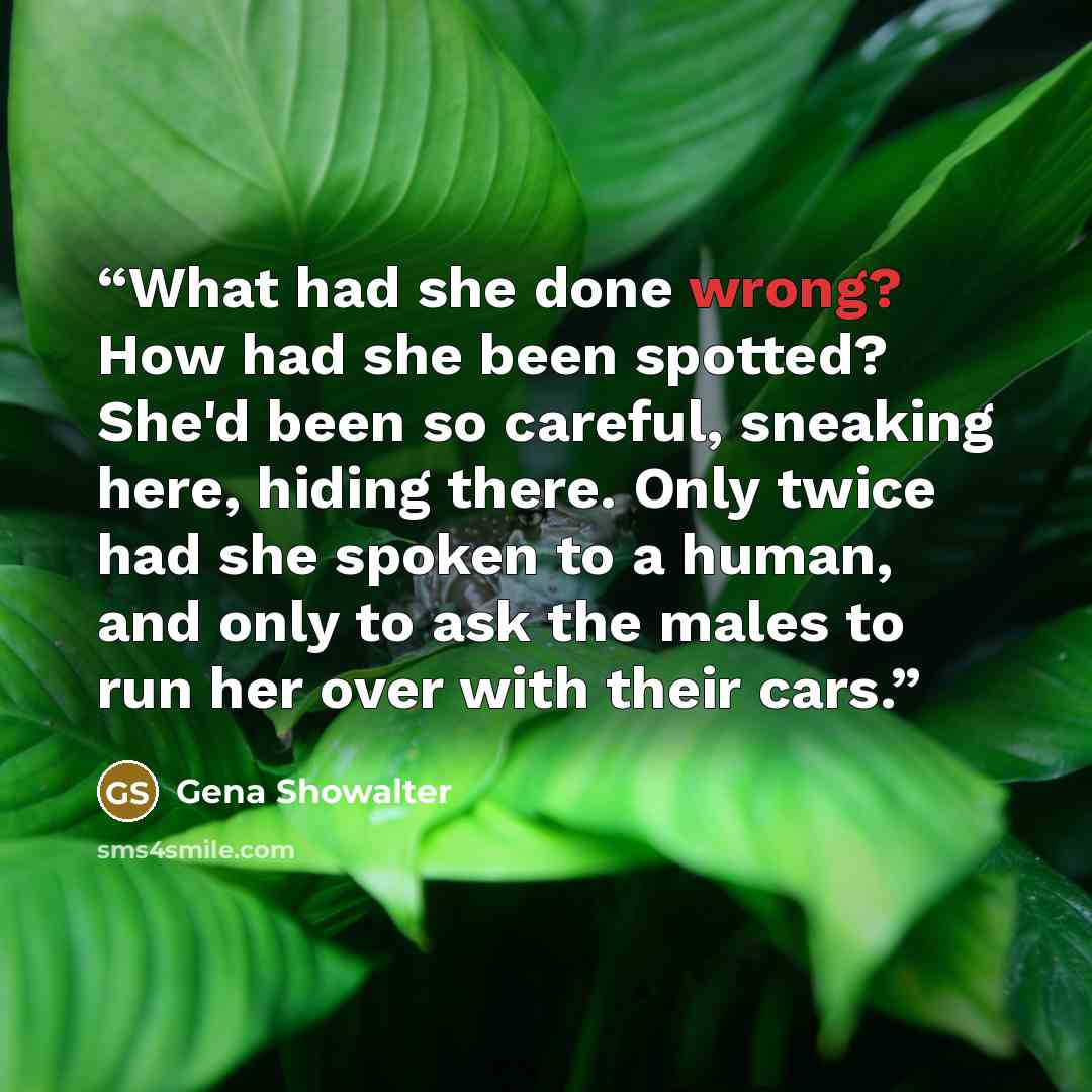 “What had she done wrong? How had she been spotted? She'd been so careful, sneaking here, hiding there. Only twice had she spoken to a human, and only to ask the males to run her over with their cars.” quote by Gena Showalter