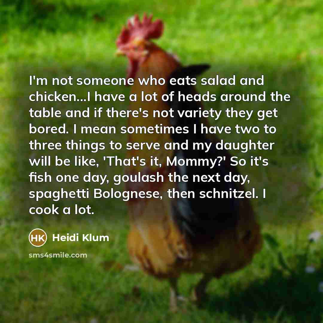 “I'm not someone who eats salad and chicken...I have a lot of heads around the table and if there's not variety they get bored. I mean sometimes I have two to three things to serve and my daughter will be like, 'That's it, Mommy?' So it's fish one day, goulash the next day, spaghetti Bolognese…” quote by Heidi Klum