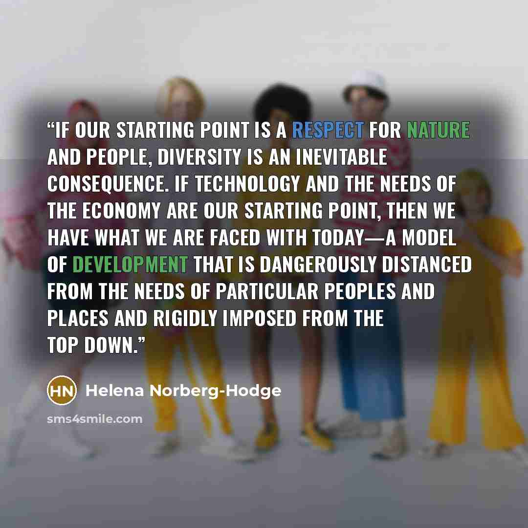 “If our starting point is a respect for nature and people, diversity is an inevitable consequence. If technology and the needs of the economy are our starting point, then we have what we are faced with today—a model of development that is dangerously distanced from the needs of particular peoples…” quote by Helena Norberg-Hodge