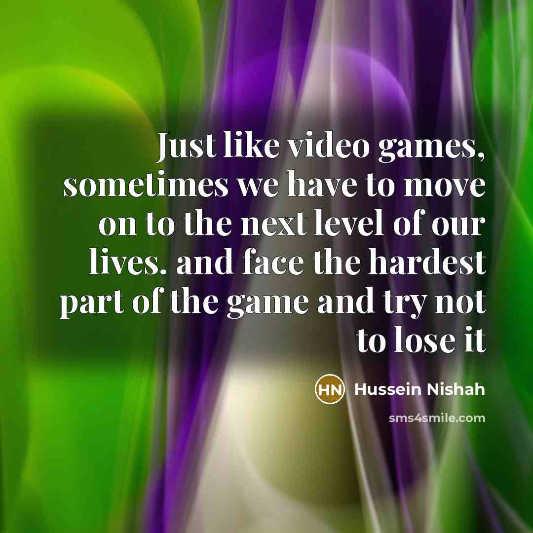 “Just like video games, sometimes we have to move on to the next level of our lives. and face the hardest part of the game and try not to lose it” quote by Hussein Nishah
