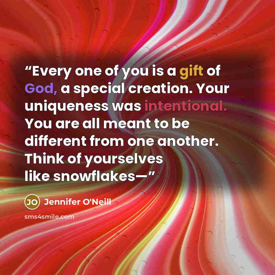 “Every one of you is a gift of God, a special creation. Your uniqueness was intentional. You are all meant to be different from one another. Think of yourselves like snowflakes—” quote by Jennifer O'Neill