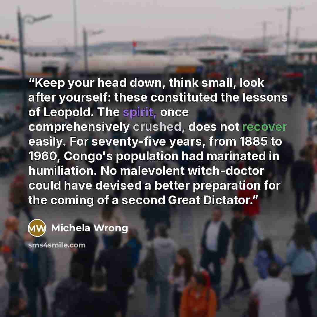 “Keep your head down, think small, look after yourself: these constituted the lessons of Leopold. The spirit, once comprehensively crushed, does not recover easily. For seventy-five years, from 1885 to 1960, Congo's population had marinated in humiliation. No malevolent witch-doctor could have…” quote by Michela Wrong