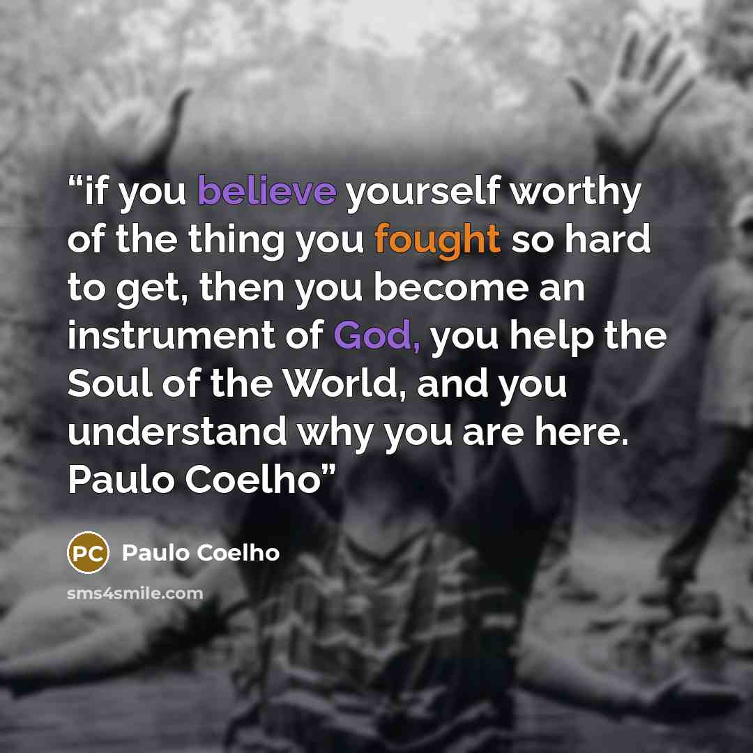 “if you believe yourself worthy of the thing you fought so hard to get, then you become an instrument of God, you help the Soul of the World, and you understand why you are here. Paulo Coelho” quote by Paulo Coelho