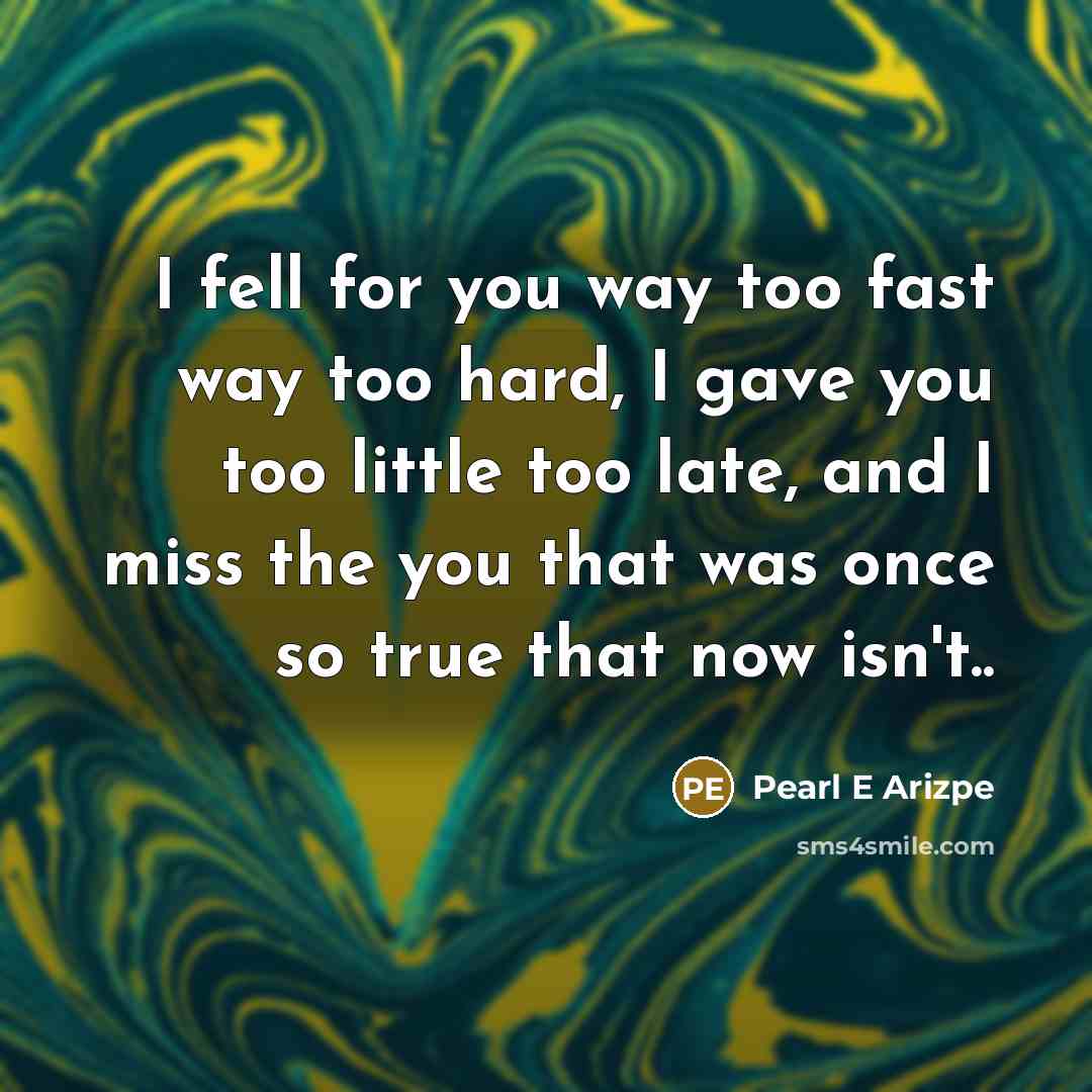 “I fell for you way too fast way too hard, I gave you too little too late, and I miss the you that was once so true that now isn't..” quote by Pearl E Arizpe