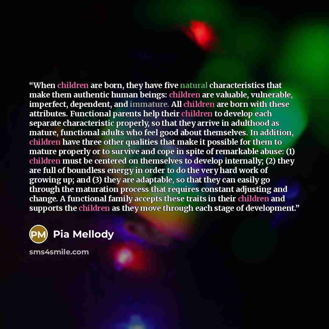 “When children are born, they have five natural characteristics that make them authentic human beings: children are valuable, vulnerable, imperfect, dependent, and immature. All children are born with these attributes. Functional parents help their children to develop each separate characteristic…” quote by Pia Mellody