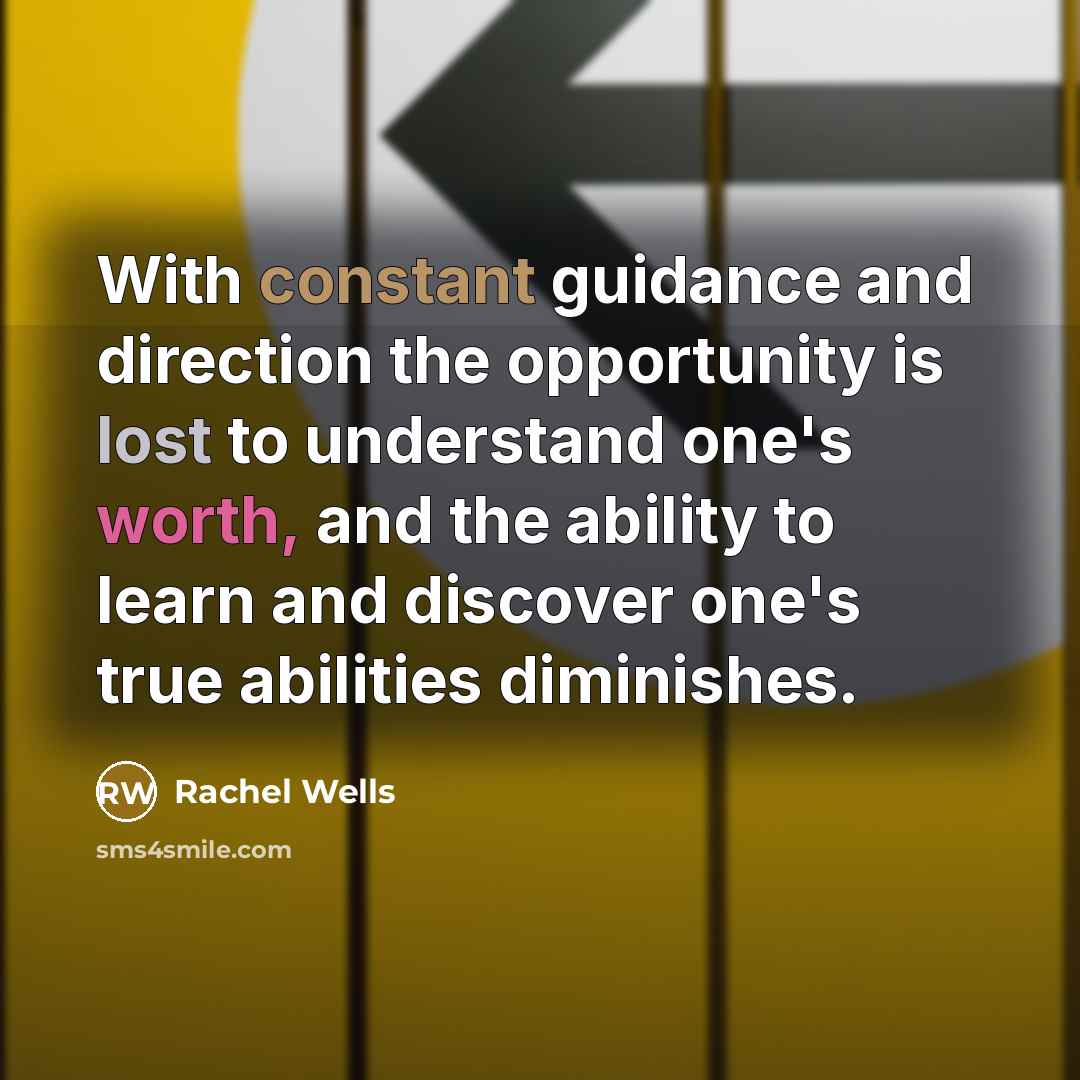 “With constant guidance and direction the opportunity is lost to understand one's worth, and the ability to learn and discover one's true abilities diminishes.” quote by Rachel Wells