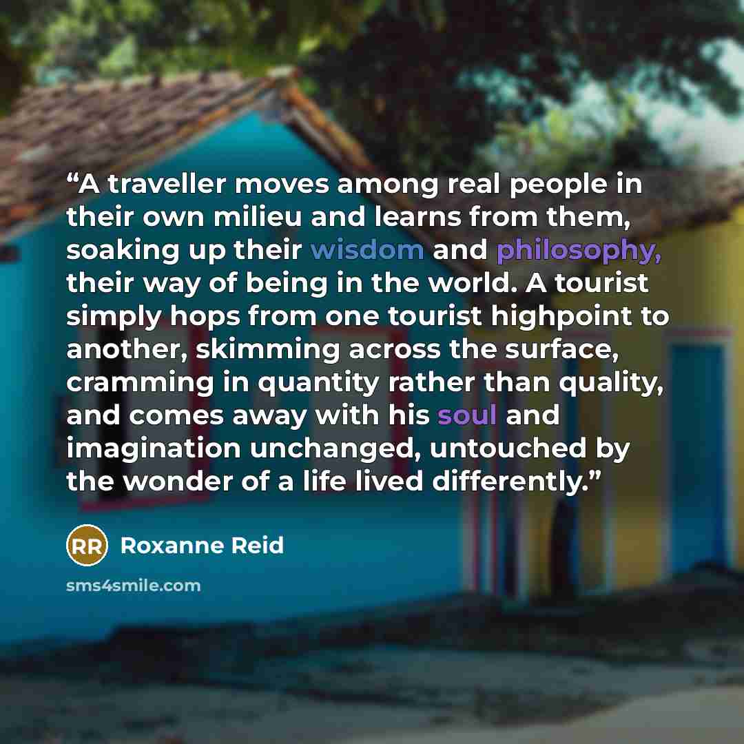 “A traveller moves among real people in their own milieu and learns from them, soaking up their wisdom and philosophy, their way of being in the world. A tourist simply hops from one tourist highpoint to another, skimming across the surface, cramming in quantity rather than quality, and comes away…” quote by Roxanne Reid