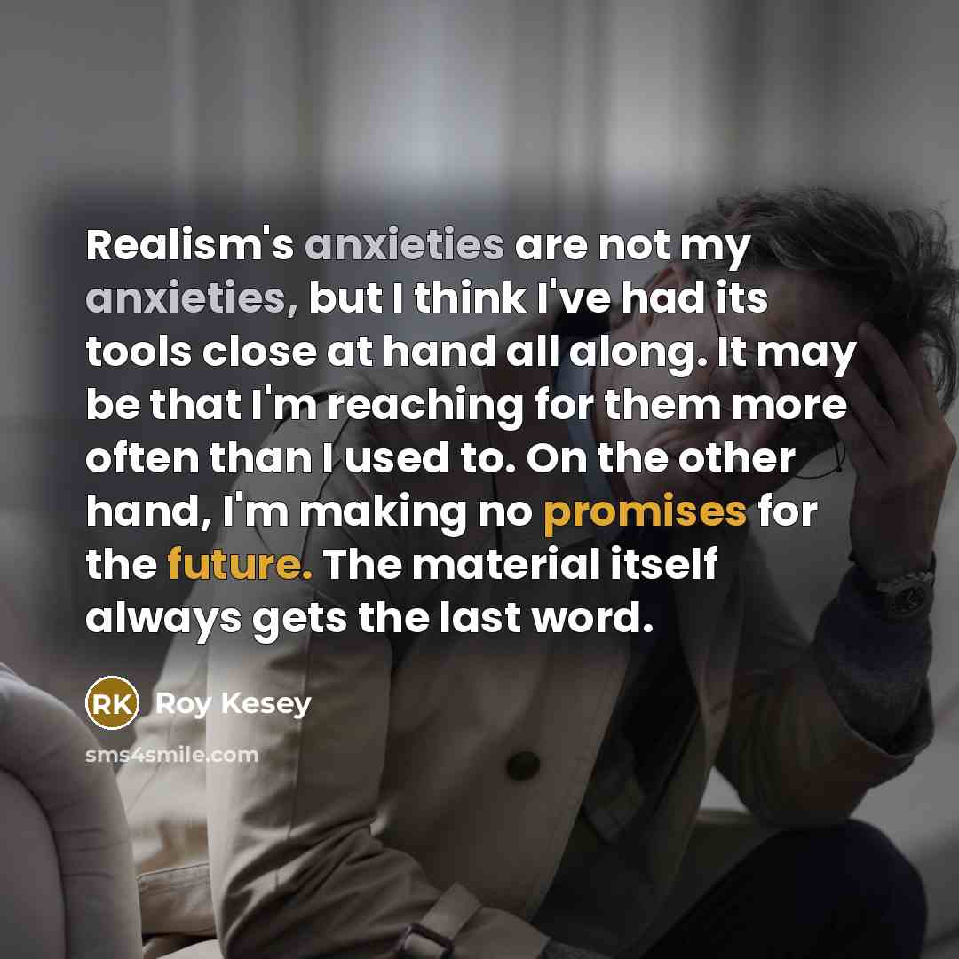 “Realism's anxieties are not my anxieties, but I think I've had its tools close at hand all along. It may be that I'm reaching for them more often than I used to. On the other hand, I'm making no promises for the future. The material itself always gets the last word.” quote by Roy Kesey