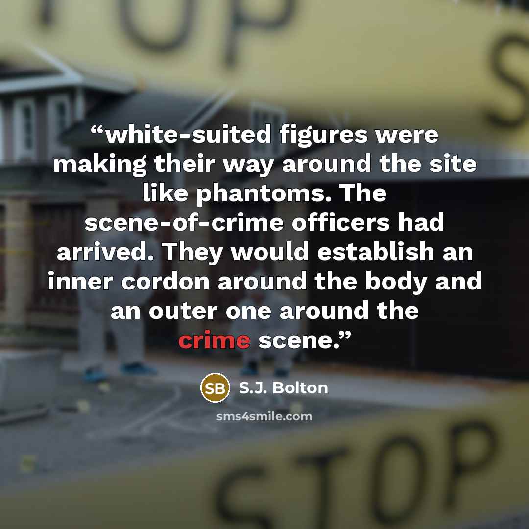 “white-suited figures were making their way around the site like phantoms. The scene-of-crime officers had arrived. They would establish an inner cordon around the body and an outer one around the crime scene.” quote by S.J. Bolton