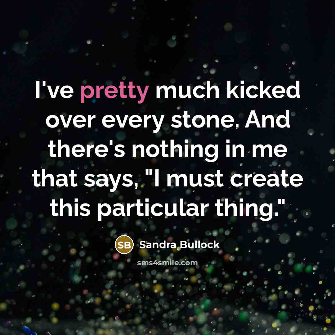 “I've pretty much kicked over every stone. And there's nothing in me that says, "I must create this particular thing."” quote by Sandra Bullock