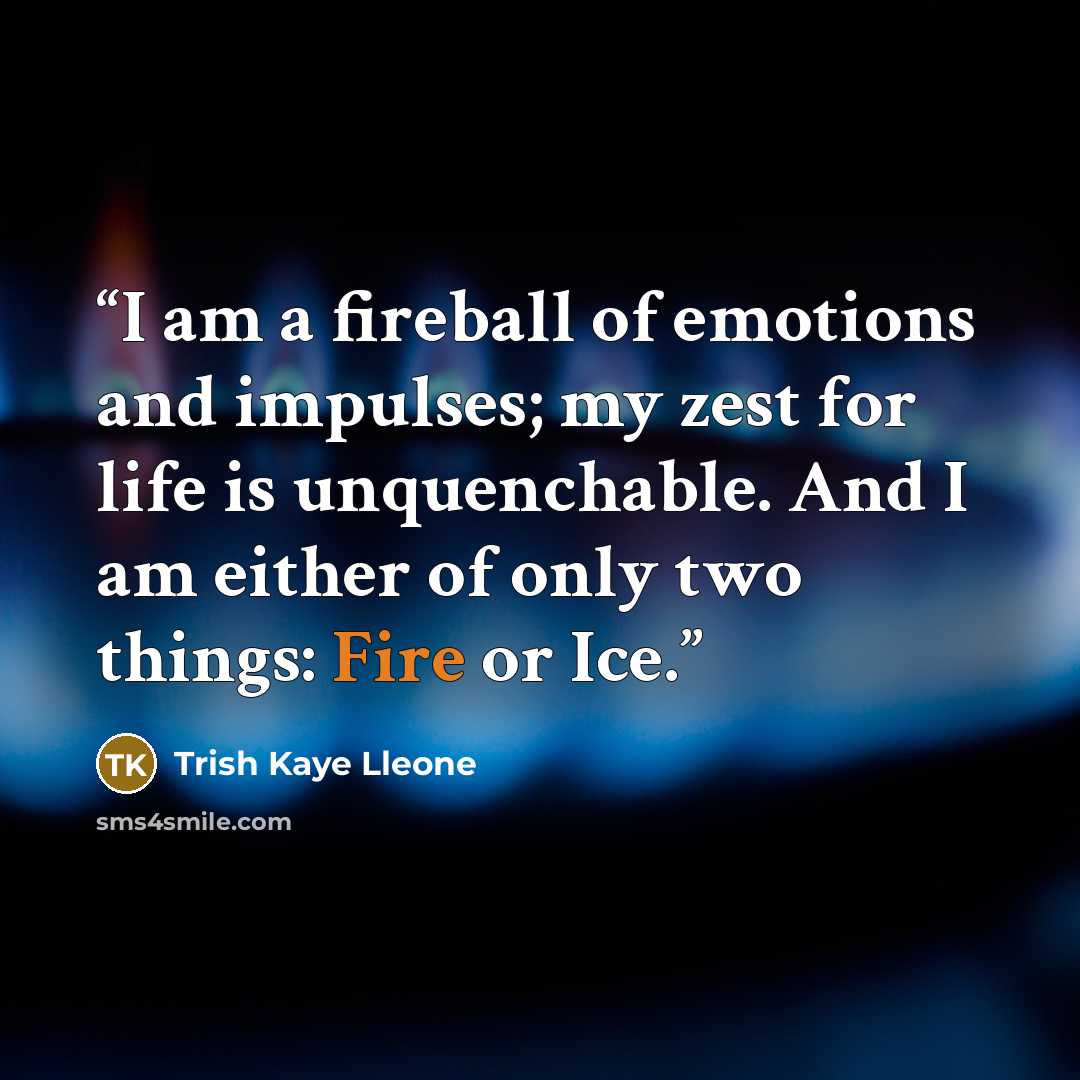 “I am a fireball of emotions and impulses; my zest for life is unquenchable. And I am either of only two things: Fire or Ice.” quote by Trish Kaye Lleone