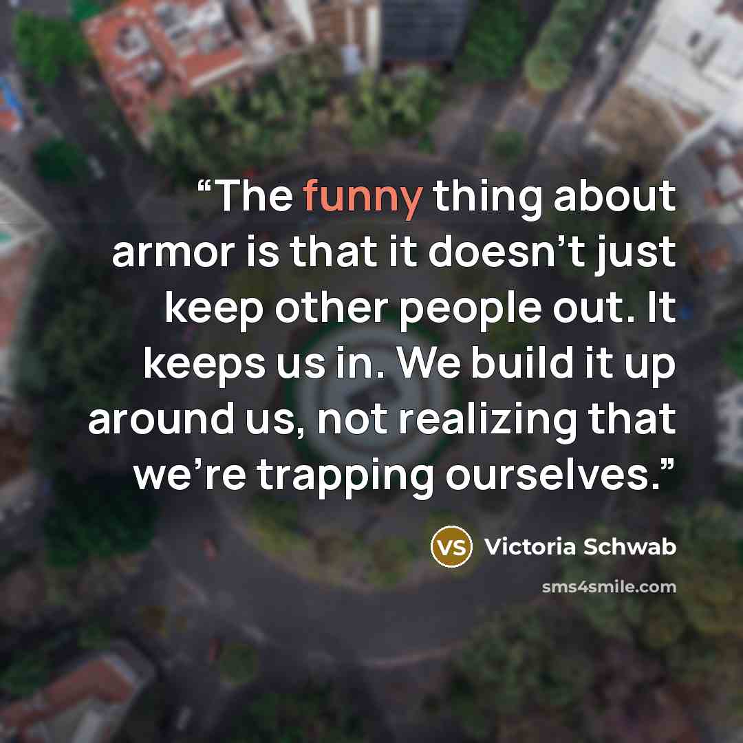 “The funny thing about armor is that it doesn't just keep other people out. It keeps us in. We build it up around us, not realizing that we're trapping ourselves.” quote by Victoria Schwab