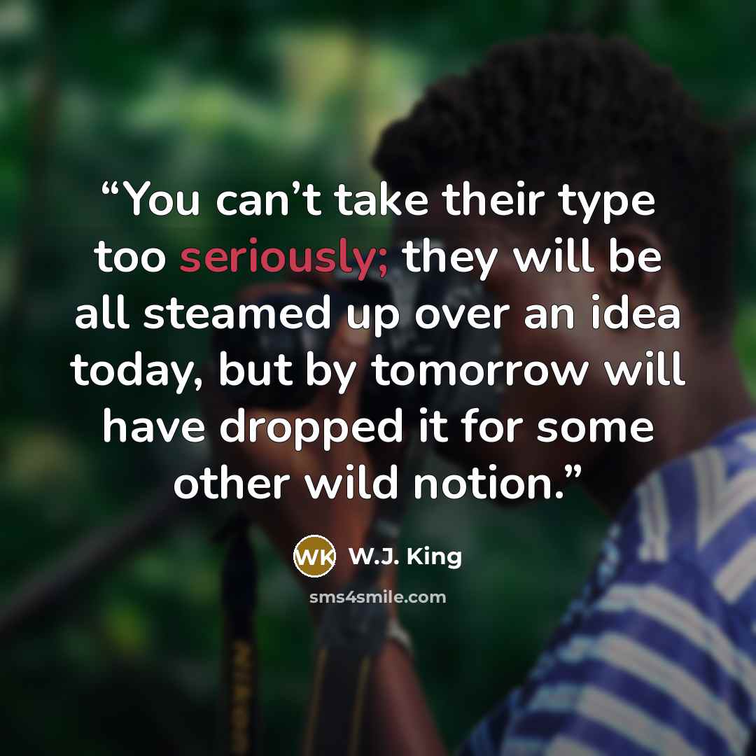 “You can’t take their type too seriously; they will be all steamed up over an idea today, but by tomorrow will have dropped it for some other wild notion.” quote by W.J. King