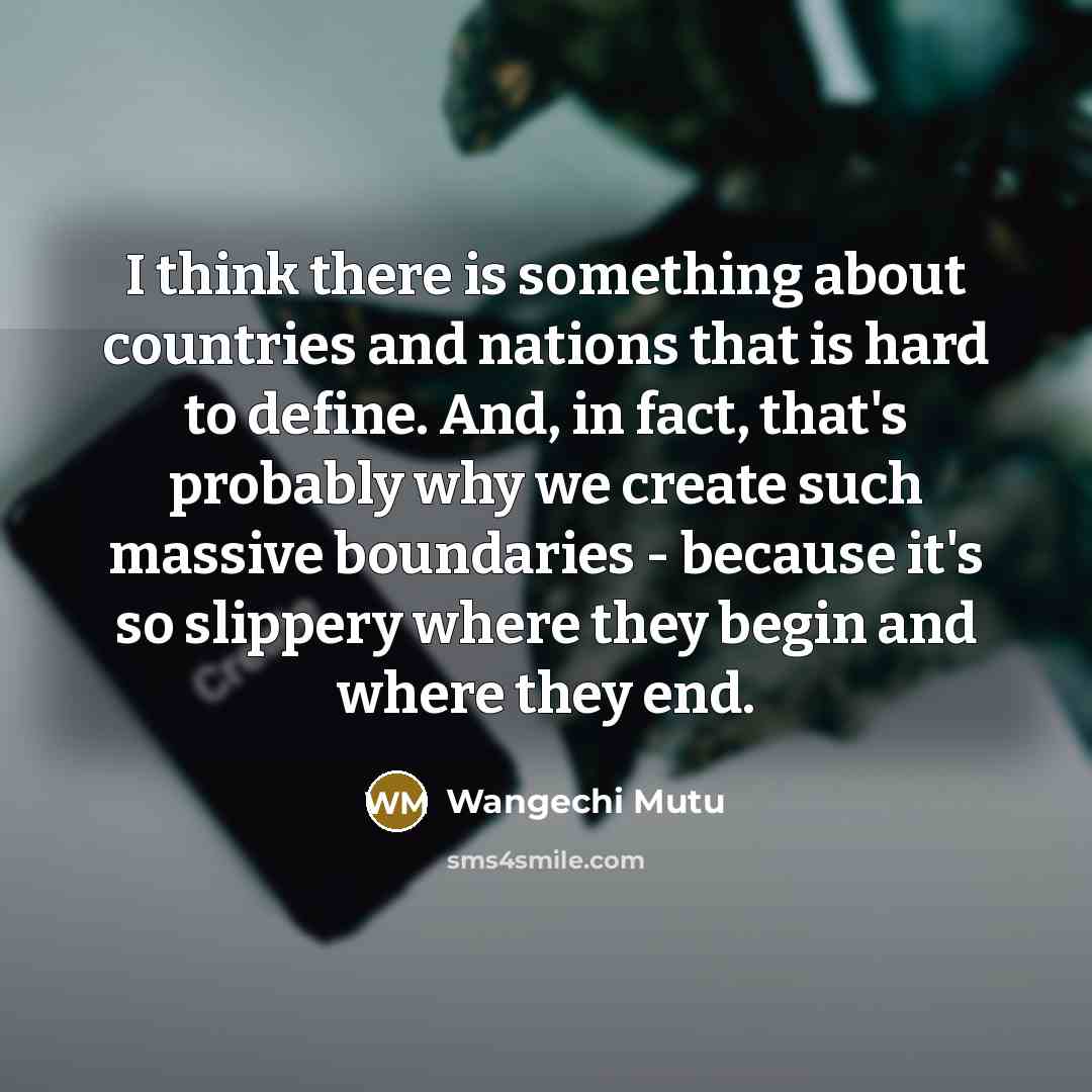 “I think there is something about countries and nations that is hard to define. And, in fact, that's probably why we create such massive boundaries - because it's so slippery where they begin and where they end.” quote by Wangechi Mutu