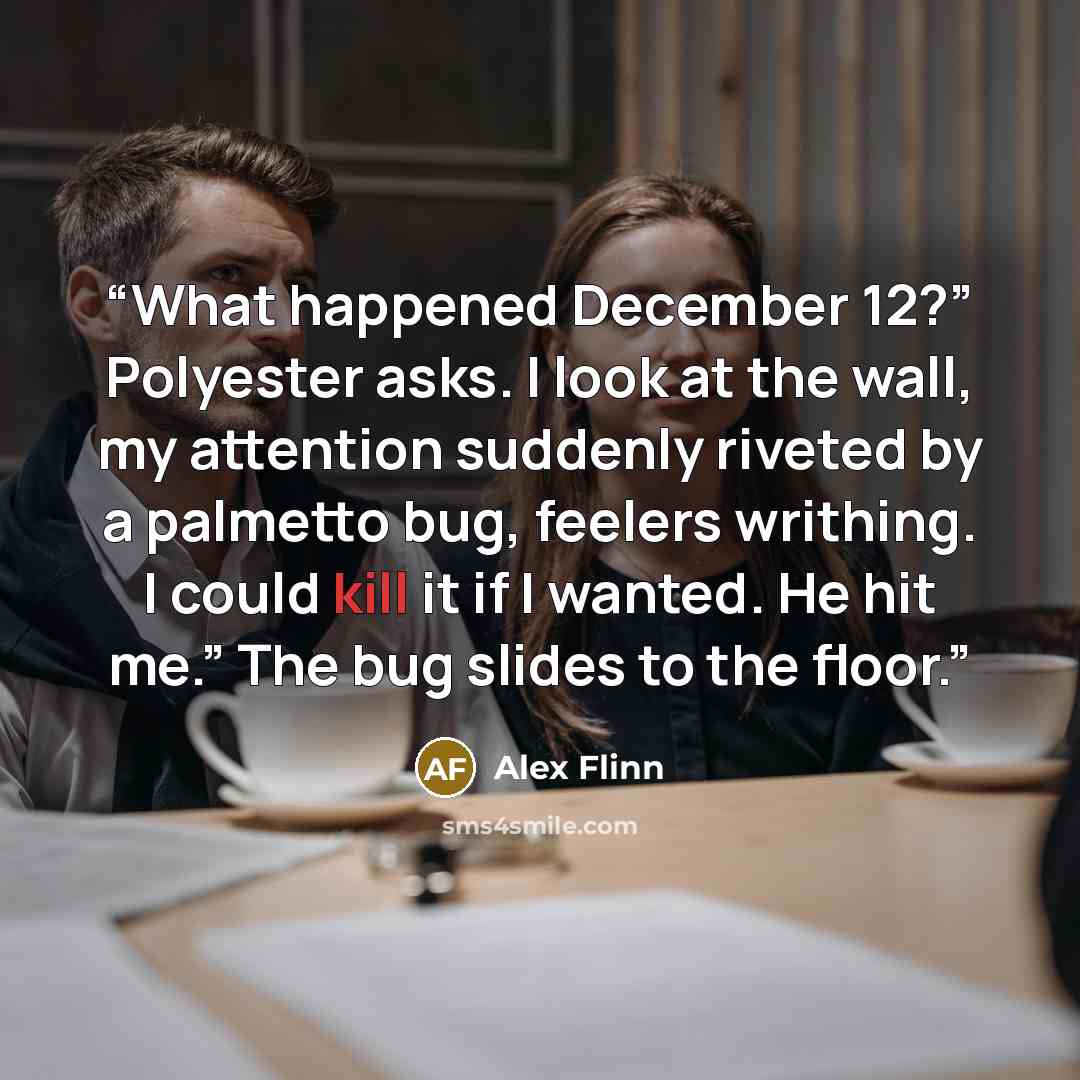 “What happened December 12?” Polyester asks. I look at the wall, my attention suddenly riveted by a palmetto bug, feelers writhing. I could kill it if I wanted. He hit me.” The bug slides to the floor.” quote by Alex Flinn