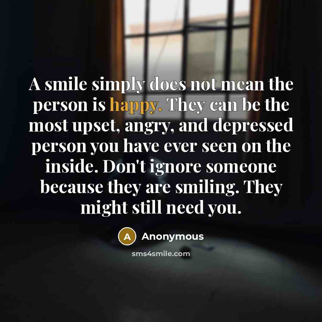 “A smile simply does not mean the person is happy. They can be the most upset, angry, and depressed person you have ever seen on the inside. Don't ignore someone because they are smiling. They might still need you.” quote by Anonymous