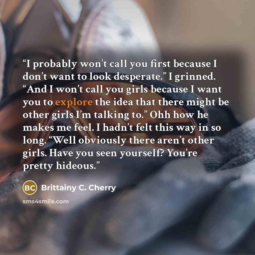“I probably won’t call you first because I don’t want to look desperate.” I grinned. “And I won’t call you girls because I want you to explore the idea that there might be other girls I’m talking to.” Ohh how he makes me feel. I hadn’t felt this way in so long. “Well obviously there aren’t other…” quote by Brittainy C. Cherry
