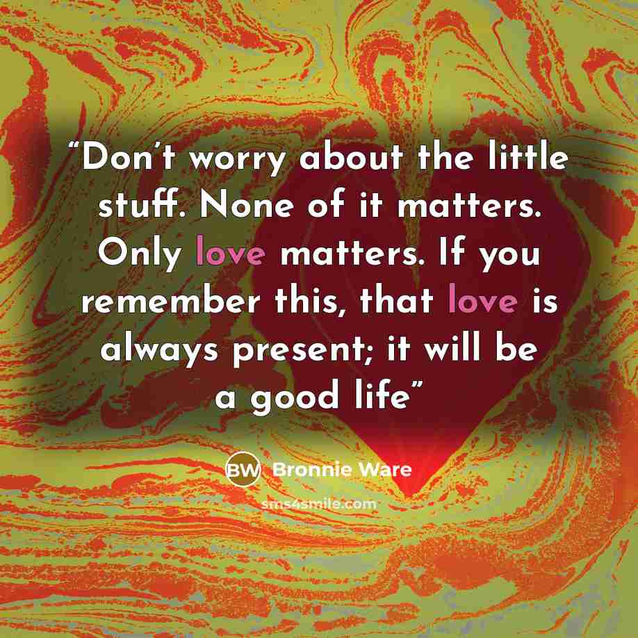 “Don’t worry about the little stuff. None of it matters. Only love matters. If you remember this, that love is always present; it will be a good life” quote by Bronnie Ware