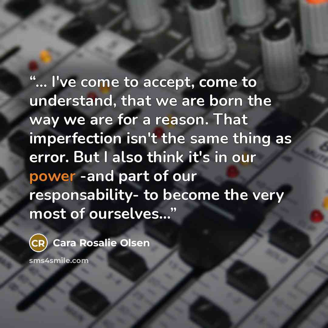 “... I've come to accept, come to understand, that we are born the way we are for a reason. That imperfection isn't the same thing as error. But I also think it's in our power -and part of our responsability- to become the very most of ourselves...” quote by Cara Rosalie Olsen