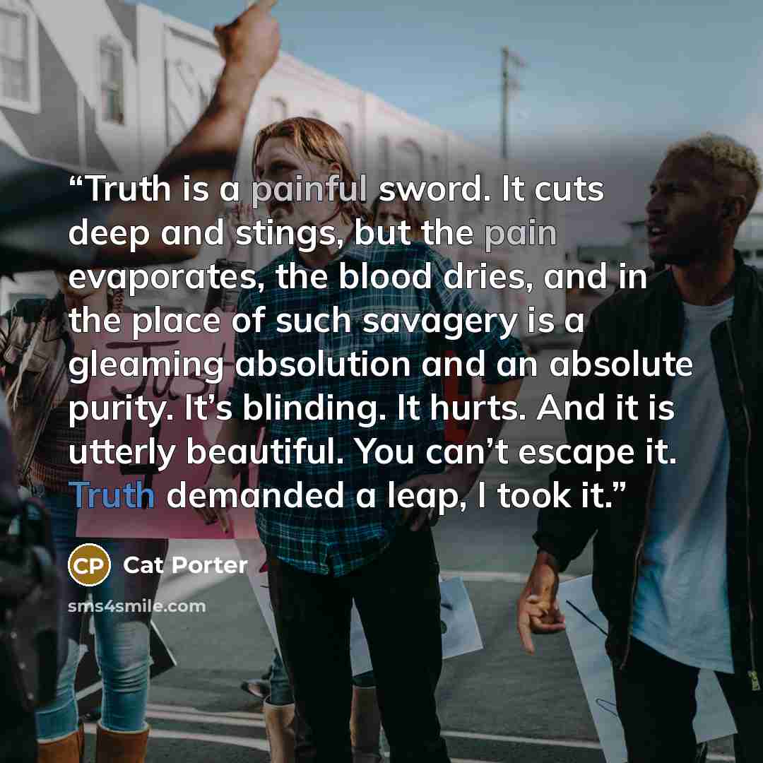 “Truth is a painful sword. It cuts deep and stings, but the pain evaporates, the blood dries, and in the place of such savagery is a gleaming absolution and an absolute purity. It’s blinding. It hurts. And it is utterly beautiful. You can’t escape it. Truth demanded a leap, I took it.” quote by Cat Porter