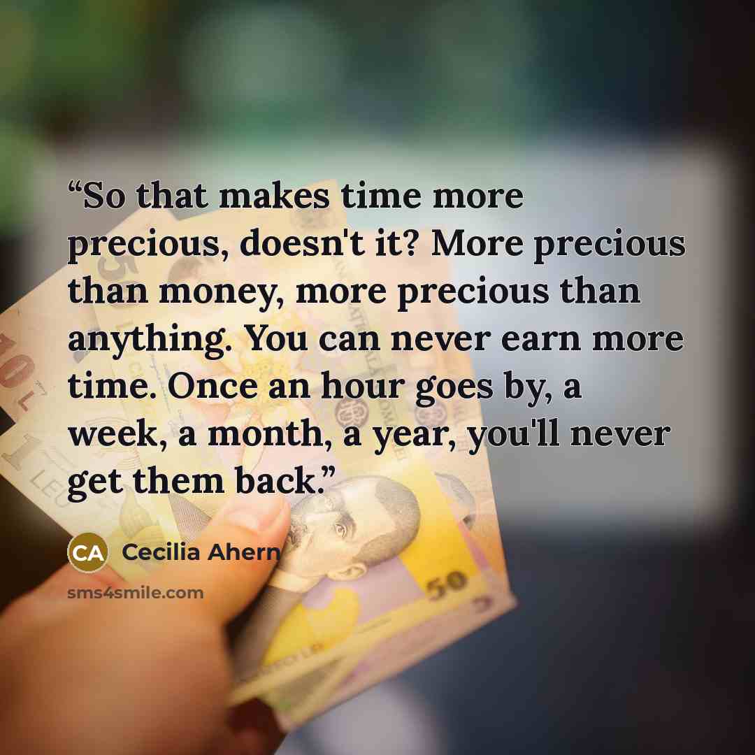 “So that makes time more precious, doesn't it? More precious than money, more precious than anything. You can never earn more time. Once an hour goes by, a week, a month, a year, you'll never get them back.” quote by Cecilia Ahern