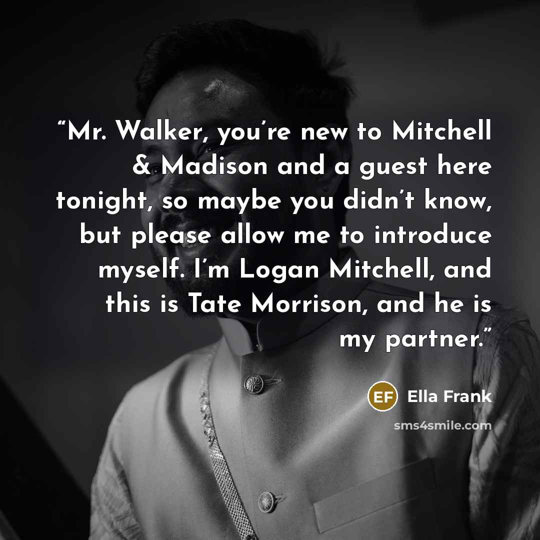 “Mr. Walker, you’re new to Mitchell & Madison and a guest here tonight, so maybe you didn’t know, but please allow me to introduce myself. I’m Logan Mitchell, and this is Tate Morrison, and he is my partner.” quote by Ella Frank