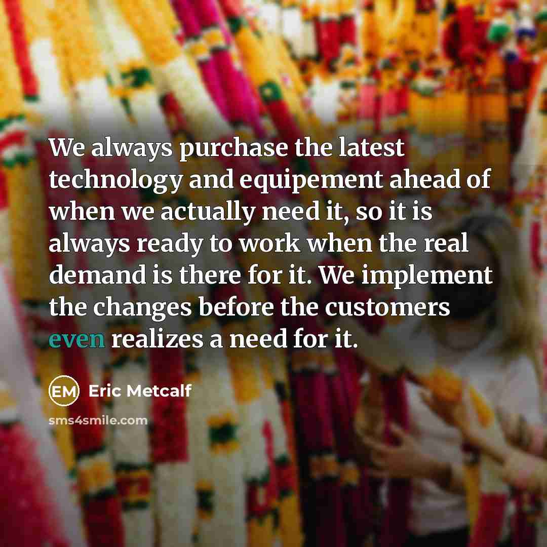 “We always purchase the latest technology and equipement ahead of when we actually need it, so it is always ready to work when the real demand is there for it. We implement the changes before the customers even realizes a need for it.” quote by Eric Metcalf