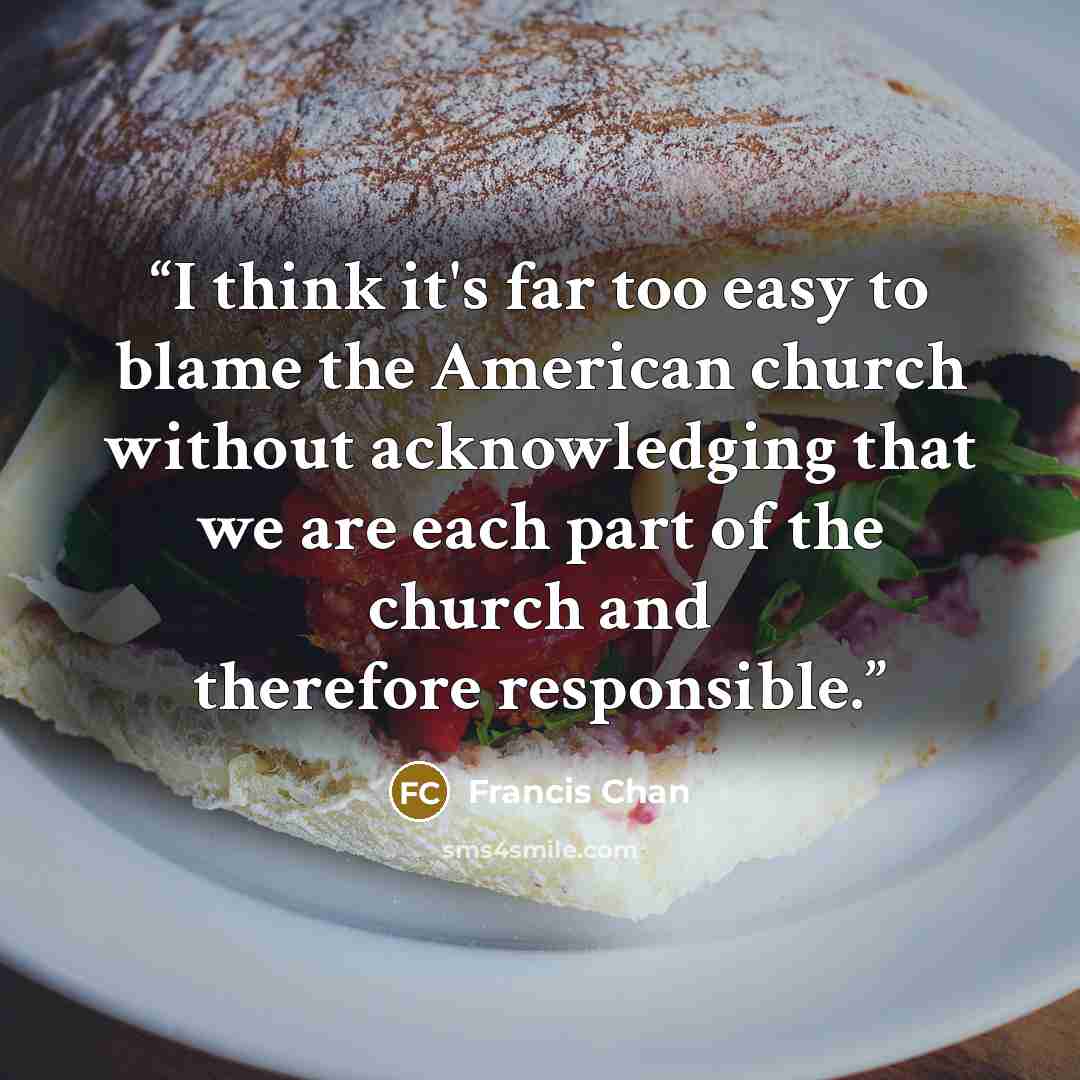 “I think it's far too easy to blame the American church without acknowledging that we are each part of the church and therefore responsible.” quote by Francis Chan