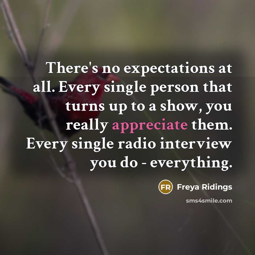 “There's no expectations at all. Every single person that turns up to a show, you really appreciate them. Every single radio interview you do - everything.” quote by Freya Ridings