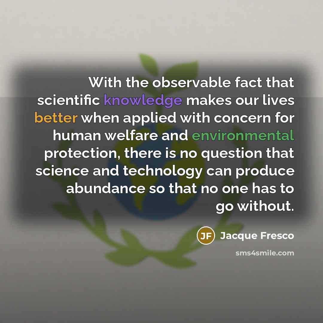 “With the observable fact that scientific knowledge makes our lives better when applied with concern for human welfare and environmental protection, there is no question that science and technology can produce abundance so that no one has to go without.” quote by Jacque Fresco
