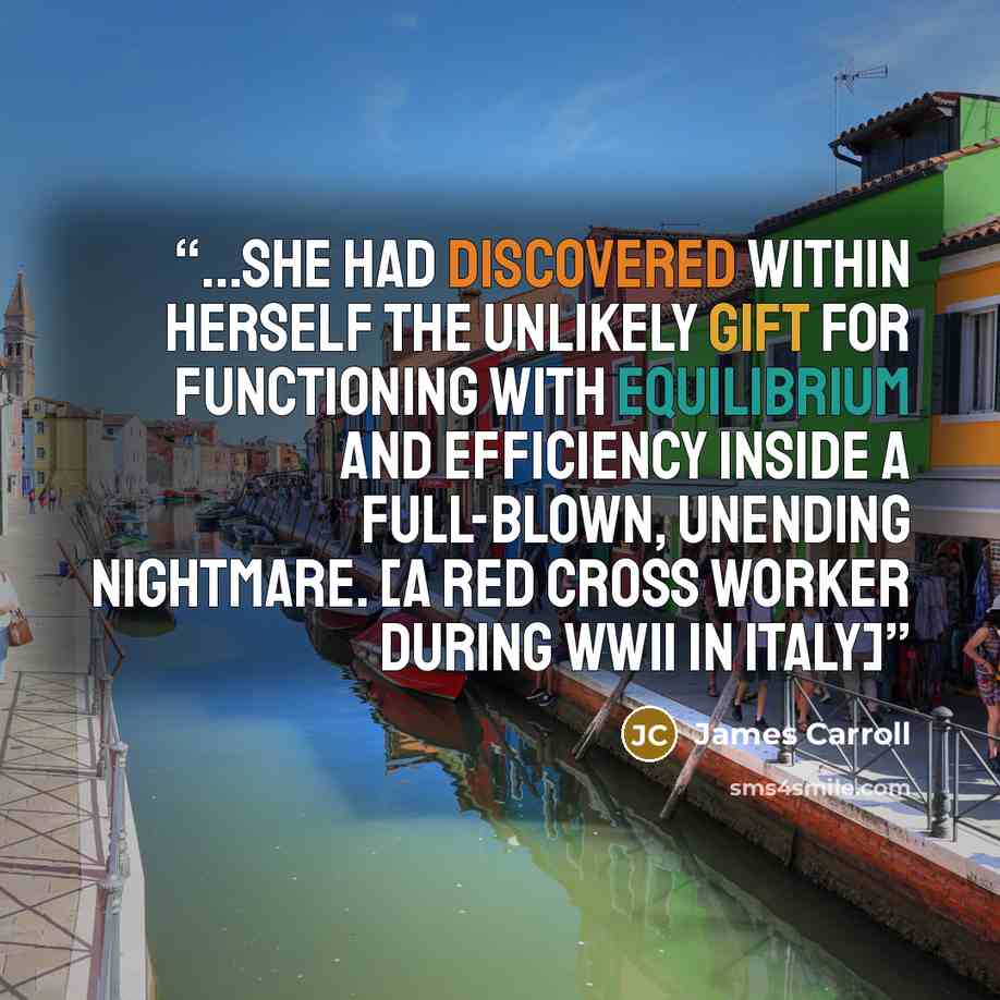 “...she had discovered within herself the unlikely gift for functioning with equilibrium and efficiency inside a full-blown, unending nightmare. [A Red Cross worker during WWII in Italy]” quote by James Carroll