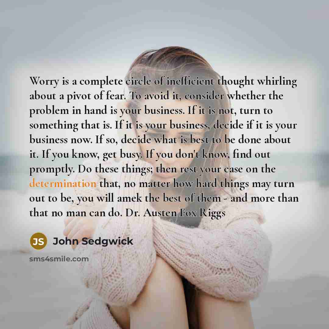 “Worry is a complete circle of inefficient thought whirling about a pivot of fear. To avoid it, consider whether the problem in hand is your business. If it is not, turn to something that is. If it is your business, decide if it is your business now. If so, decide what is best to be done about it…” quote by John Sedgwick