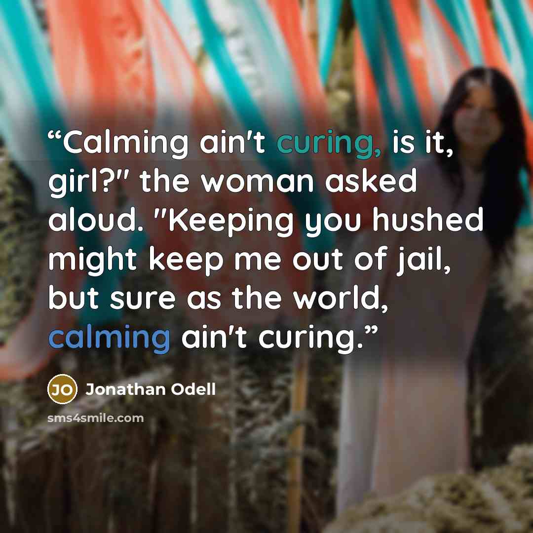 “Calming ain't curing, is it, girl?" the woman asked aloud. "Keeping you hushed might keep me out of jail, but sure as the world, calming ain't curing.” quote by Jonathan Odell