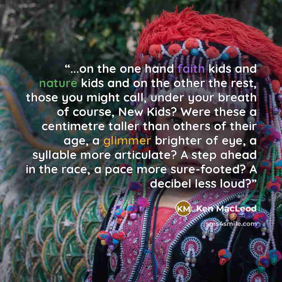 “...on the one hand faith kids and nature kids and on the other the rest, those you might call, under your breath of course, New Kids? Were these a centimetre taller than others of their age, a glimmer brighter of eye, a syllable more articulate? A step ahead in the race, a pace more sure-footed? A…” quote by Ken MacLeod