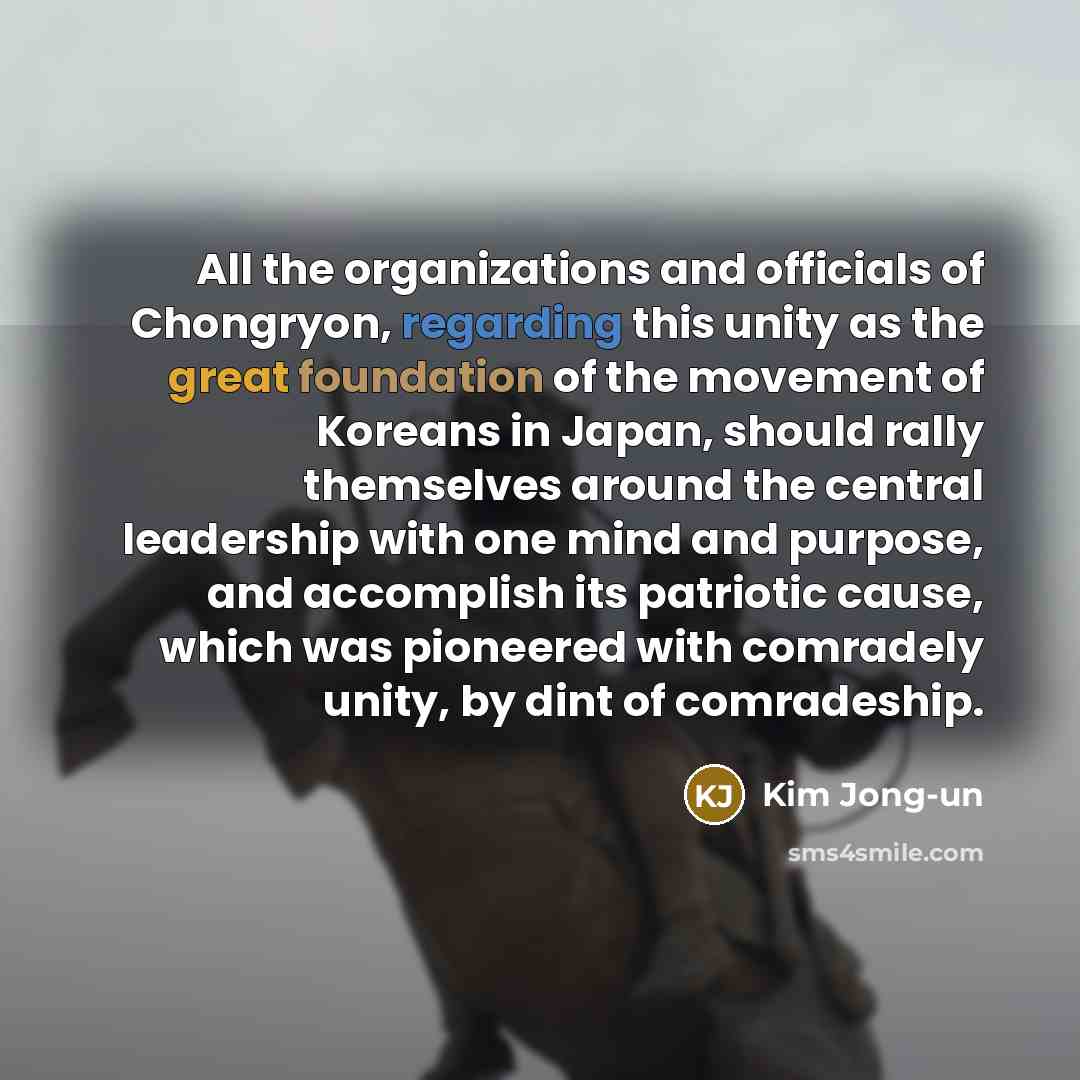 “All the organizations and officials of Chongryon, regarding this unity as the great foundation of the movement of Koreans in Japan, should rally themselves around the central leadership with one mind and purpose, and accomplish its patriotic cause, which was pioneered with comradely unity, by dint…” quote by Kim Jong-un