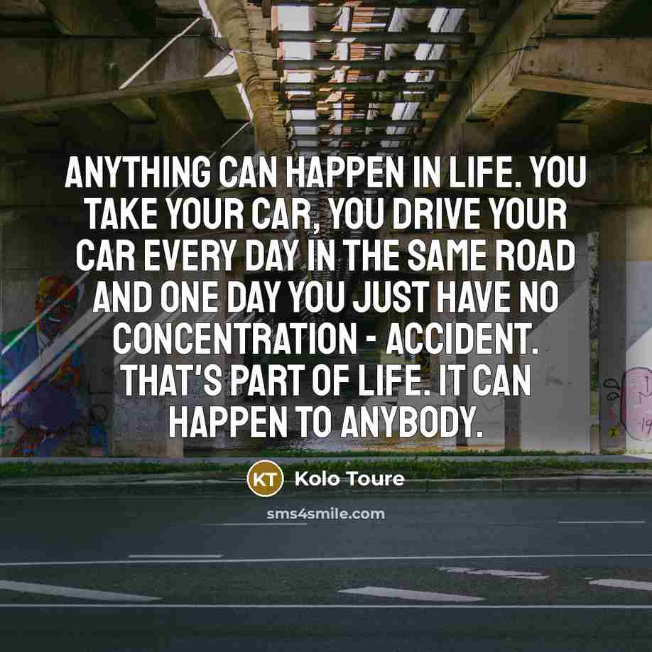 “Anything can happen in life. You take your car, you drive your car every day in the same road and one day you just have no concentration - accident. That's part of life. It can happen to anybody.” quote by Kolo Toure
